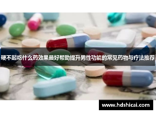 硬不起吃什么药效果最好帮助提升男性功能的常见药物与疗法推荐